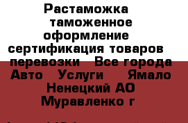 Растаможка - таможенное оформление - сертификация товаров - перевозки - Все города Авто » Услуги   . Ямало-Ненецкий АО,Муравленко г.